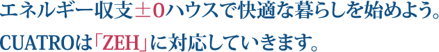 エネルギー収支±0ハウスで快適な暮らしを始めよう。 CUATROは「ZEH」に対応していきます。
